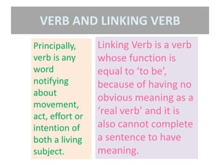 Principally,
verb is any
word
notifying
about
movement,
act, effort or
intention of
both a living
subject.
Linking Verb is a verb
whose function is
equal to ‘to be’,
because of having no
obvious meaning as a
‘real verb’ and it is
also cannot complete
a sentence to have
meaning.
VERB AND LINKING VERB
 