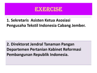 EXERCISE
1. Sekretaris Asisten Ketua Asosiasi
Pengusaha Tekstil Indonesia Cabang Jember.
2. Direktorat Jendral Tanaman Pangan
Departemen Pertanian Kabinet Reformasi
Pembangunan Republik Indonesia.
 