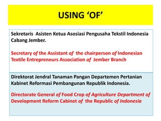 USING ‘OF’
Sekretaris Asisten Ketua Asosiasi Pengusaha Tekstil Indonesia
Cabang Jember.
Secretary of the Assistant of the chairperson of Indonesian
Textile Entrepreneurs Association of Jember Branch
Direktorat Jendral Tanaman Pangan Departemen Pertanian
Kabinet Reformasi Pembangunan Republik Indonesia.
Directorate General of Food Crop of Agriculture Department of
Development Reform Cabinet of the Republic of Indonesia
 