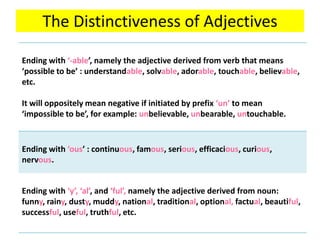 The Distinctiveness of Adjectives
Ending with ‘-able’, namely the adjective derived from verb that means
‘possible to be’ : understandable, solvable, adorable, touchable, believable,
etc.
It will oppositely mean negative if initiated by prefix ‘un’ to mean
‘impossible to be’, for example: unbelievable, unbearable, untouchable.
Ending with ‘ous’ : continuous, famous, serious, efficacious, curious,
nervous.
Ending with ‘y’, ‘al’, and ‘ful’, namely the adjective derived from noun:
funny, rainy, dusty, muddy, national, traditional, optional, factual, beautiful,
successful, useful, truthful, etc.
 
