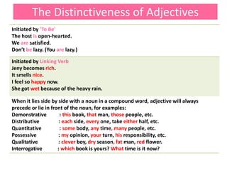 The Distinctiveness of Adjectives
Initiated by ‘To Be’
The host is open-hearted.
We are satisfied.
Don’t be lazy. (You are lazy.)
Initiated by Linking Verb
Jeny becomes rich.
It smells nice.
I feel so happy now.
She got wet because of the heavy rain.
When it lies side by side with a noun in a compound word, adjective will always
precede or lie in front of the noun, for examples:
Demonstrative : this book, that man, those people, etc.
Distributive : each side, every one, take either half, etc.
Quantitative : some body, any time, many people, etc.
Possessive : my opinion, your turn, his responsibility, etc.
Qualitative : clever boy, dry season, fat man, red flower.
Interrogative : which book is yours? What time is it now?
 
