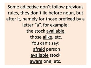 Some adjective don’t follow previous
rules, they don’t lie before noun, but
after it, namely for those prefixed by a
letter “a”, for example:
the stock available,
those alike, etc.
You can’t say:
afraid person
available stock
aware one, etc.
 