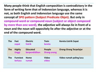 Many people think that English composition is contradictory in the
form of writing form that of Indonesian language, whereas it is
not, as both English and Indonesian language use the same
concept of SPO pattern (Subject Predicate Objet). But only in
compound word or compound noun (subject or object composed
by more than one word), the adjective will always lie in front of a
noun and the noun will oppositely lie after the adjective or at the
end of the compound word.
The Fast
cepat
Electric
listrik
Train
kereta
Kereta Listrik Cepat
The Highly
tinggi
Educated
berpendidikan
People
Orang-orang
Orang-Orang Terpelajar
The Funniest
terlucu
Home
rumah
Video
video
Video rumah paling lucu
 