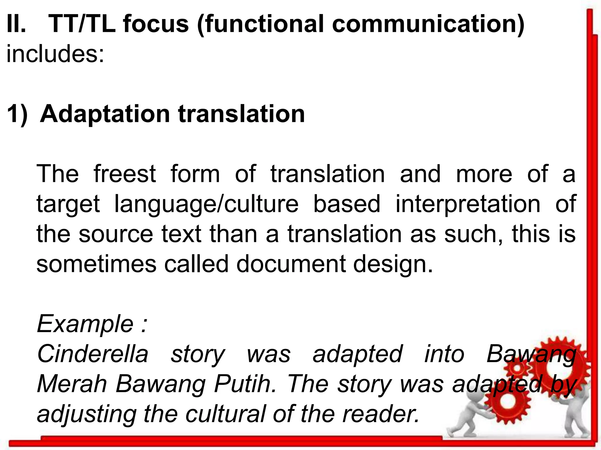 II. TT/TL focus (functional communication) 
includes: 
1) Adaptation translation 
The freest form of translation and more of a 
target language/culture based interpretation of 
the source text than a translation as such, this is 
sometimes called document design. 
Example : 
Cinderella story was adapted into Bawang 
Merah Bawang Putih. The story was adapted by 
adjusting the cultural of the reader. 
 