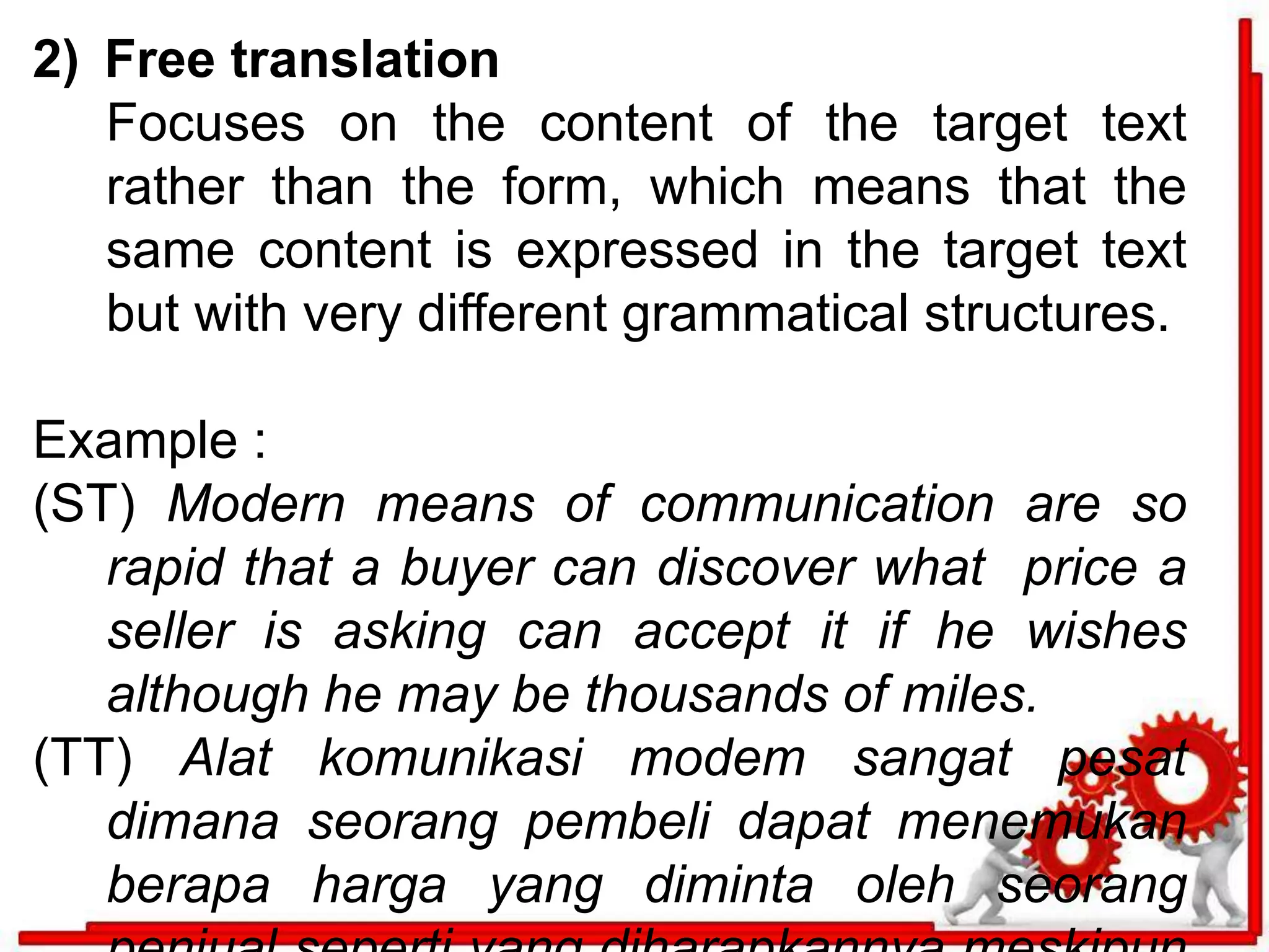2) Free translation 
Focuses on the content of the target text 
rather than the form, which means that the 
same content is expressed in the target text 
but with very different grammatical structures. 
Example : 
(ST) Modern means of communication are so 
rapid that a buyer can discover what price a 
seller is asking can accept it if he wishes 
although he may be thousands of miles. 
(TT) Alat komunikasi modem sangat pesat 
dimana seorang pembeli dapat menemukan 
berapa harga yang diminta oleh seorang 
penjual seperti yang diharapkannya meskipun 
 