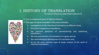 I. HISTORY OF TRANSLATION
 It is a component part of literary history.
 The type of work involved in this area includes:
1. investigation of the theories of translation at different times,
2. the critical response to translations,
3. the practical processes of commissioning and publishing
translations,
4. the role and function of translations in a given period,
5. the methodological development of translation and,
6. by far the most common type of study, analysis of the work of
individual translators.
BY: CHELDY SYGACO ELUMBA-PABLEO,MPA,JD,LPT
 