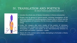 IV. TRANSLATION AND POETICS
 includes the whole area of literary translation, in theory and practice.
 Studies may be general or genre-specific, including investigation of the
particular problems of translating poetry, theatre texts or libretti and the
affiliated problem of translation for the cinema, whether dubbing or sub-
titling.
 Under this category also come studies of the poetics of individual,
translators and comparisons between them, studies of the problems of
formulating a poetics, and studies of the interrelationship between SL
and TL texts and author—translator—reader.
 Above all in this section come studies attempting to formulate a theory
of literary translation.
BY: CHELDY SYGACO ELUMBA-PABLEO,MPA,JD,LPT
 