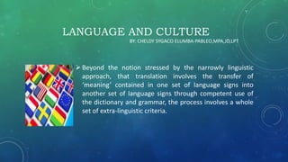 LANGUAGE AND CULTURE
Beyond the notion stressed by the narrowly linguistic
approach, that translation involves the transfer of
‘meaning’ contained in one set of language signs into
another set of language signs through competent use of
the dictionary and grammar, the process involves a whole
set of extra-linguistic criteria.
BY: CHELDY SYGACO ELUMBA-PABLEO,MPA,JD,LPT
 