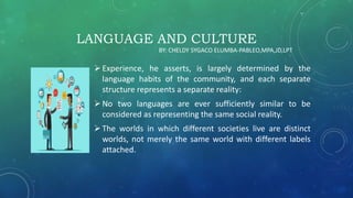 LANGUAGE AND CULTURE
Experience, he asserts, is largely determined by the
language habits of the community, and each separate
structure represents a separate reality:
No two languages are ever sufficiently similar to be
considered as representing the same social reality.
The worlds in which different societies live are distinct
worlds, not merely the same world with different labels
attached.
BY: CHELDY SYGACO ELUMBA-PABLEO,MPA,JD,LPT
 