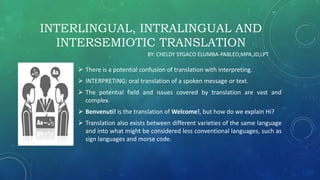 INTERLINGUAL, INTRALINGUAL AND
INTERSEMIOTIC TRANSLATION
 There is a potential confusion of translation with interpreting.
 INTERPRETING: oral translation of a spoken message or text.
 The potential field and issues covered by translation are vast and
complex.
 Benvenuti! is the translation of Welcome!, but how do we explain Hi?
 Translation also exists between different varieties of the same language
and into what might be considered less conventional languages, such as
sign languages and morse code.
BY: CHELDY SYGACO ELUMBA-PABLEO,MPA,JD,LPT
 