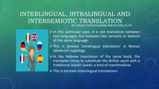 INTERLINGUAL, INTRALINGUAL AND
INTERSEMIOTIC TRANSLATION
In this particular case, it is not translation between
two languages, but between two versions or dialects
of the same language.
This is termed ‘intralingual translation’ in Roman
Jakobson’s typology.
In the Hebrew translation of the same book, the
translator chose to substitute the British word with a
traditional Jewish sweet, a kind of marshmallow.
This is termed «interlingual translation».
BY: CHELDY SYGACO ELUMBA-PABLEO,MPA,JD,LPT
 