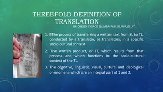 THREEFOLD DEFINITION OF
TRANSLATION
1. The process of transferring a written text from SL to TL,
conducted by a translator, or translators, in a specific
socio-cultural context.
2. The written product, or TT, which results from that
process and which functions in the socio-cultural
context of the TL.
3. The cognitive, linguistic, visual, cultural and ideological
phenomena which are an integral part of 1 and 2.
BY: CHELDY SYGACO ELUMBA-PABLEO,MPA,JD,LPT
 