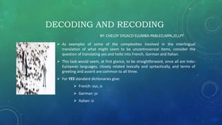 DECODING AND RECODING
 As examples of some of the complexities involved in the interlingual
translation of what might seem to be uncontroversial items, consider the
question of translating yes and hello into French, German and Italian.
 This task would seem, at first glance, to be straightforward, since all are Indo-
European languages, closely related lexically and syntactically, and terms of
greeting and assent are common to all three.
 For YES standard dictionaries give:
 French: oui, si
 German: jo
 Italian: si
BY: CHELDY SYGACO ELUMBA-PABLEO,MPA,JD,LPT
 