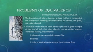 PROBLEMS OF EQUIVALENCE
 The translation of idioms takes us a stage further in considering
the question of meaning and translation, for idioms, like puns,
are culture bound.
 The Italian idiom menare il can per l’aia provides a good example
of the kind of shift that takes place in the translation process.
Translated literally, the sentence:
 Giovanni sta menando il can per I’aia.
becomes
 John is leading his dog around the threshing floor.
BY: CHELDY SYGACO ELUMBA-PABLEO,MPA,JD,LPT
 