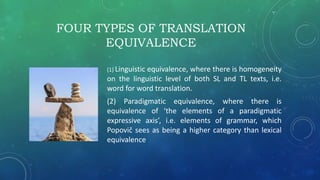 FOUR TYPES OF TRANSLATION
EQUIVALENCE
(1) Linguistic equivalence, where there is homogeneity
on the linguistic level of both SL and TL texts, i.e.
word for word translation.
(2) Paradigmatic equivalence, where there is
equivalence of ‘the elements of a paradigmatic
expressive axis’, i.e. elements of grammar, which
Popovič sees as being a higher category than lexical
equivalence
 