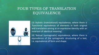 FOUR TYPES OF TRANSLATION
EQUIVALENCE
(3) Stylistic (translational) equivalence, where there is
‘functional equivalence of elements in both original
and translation aiming at an expressive identity with an
invariant of identical meaning’.
(4) Textual (syntagmatic) equivalence, where there is
equivalence of the syntagmatic structuring of a text,
i.e. equivalence of form and shape.
 