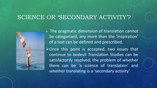 SCIENCE OR ‘SECONDARY ACTIVITY’?
 The pragmatic dimension of translation cannot
be categorized, any more than the ‘inspiration’
of a text can be defined and prescribed.
Once this point is accepted, two issues that
continue to bedevil Translation Studies can be
satisfactorily resolved; the problem of whether
there can be ‘a science of translation’ and
whether translating is a ‘secondary activity’
 