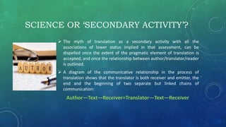 SCIENCE OR ‘SECONDARY ACTIVITY’?
 The myth of translation as a secondary activity with all the
associations of lower status implied in that assessment, can be
dispelled once the extent of the pragmatic element of translation is
accepted, and once the relationship between author/translator/reader
is outlined.
 A diagram of the communicative relationship in the process of
translation shows that the translator is both receiver and emitter, the
end and the beginning of two separate but linked chains of
communication:
Author—Text—Receiver=Translator—Text—Receiver
 