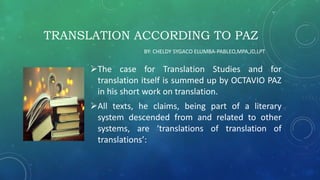 TRANSLATION ACCORDING TO PAZ
The case for Translation Studies and for
translation itself is summed up by OCTAVIO PAZ
in his short work on translation.
All texts, he claims, being part of a literary
system descended from and related to other
systems, are ‘translations of translation of
translations’:
BY: CHELDY SYGACO ELUMBA-PABLEO,MPA,JD,LPT
 