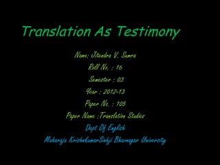 Translation As Testimony
              Name: Jitendra V. Sumra
                   Roll No. : 16
                   Semester : 03
                  Year : 2012-13
                  Paper No. : 105
           Paper Name :Translation Studies
                  Dept Of English
   Maharaja KrishnkumarSinhji Bhavnagar University
 