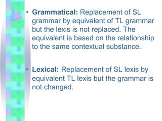 • Grammatical: Replacement of SL
grammar by equivalent of TL grammar
but the lexis is not replaced. The
equivalent is based on the relationship
to the same contextual substance.
• Lexical: Replacement of SL lexis by
equivalent TL lexis but the grammar is
not changed.
 