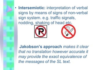 • Intersemiotic: interpretation of verbal
signs by means of signs of non-verbal
sign system. e.g. traffic signals,
nodding, shaking of head etc.
Jakobson’s approach makes it clear
that no translation however accurate it
may provide the exact equivalence of
the messages of the SL text.
 