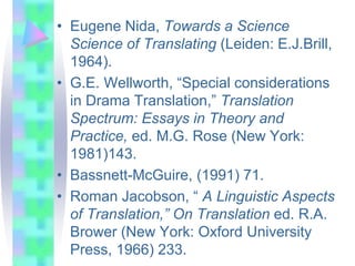 • Eugene Nida, Towards a Science
Science of Translating (Leiden: E.J.Brill,
1964).
• G.E. Wellworth, “Special considerations
in Drama Translation,” Translation
Spectrum: Essays in Theory and
Practice, ed. M.G. Rose (New York:
1981)143.
• Bassnett-McGuire, (1991) 71.
• Roman Jacobson, “ A Linguistic Aspects
of Translation,” On Translation ed. R.A.
Brower (New York: Oxford University
Press, 1966) 233.
 