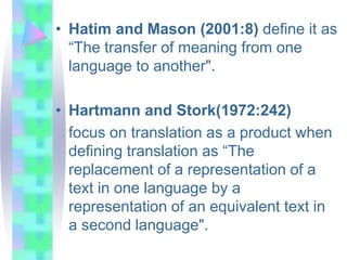 • Hatim and Mason (2001:8) define it as
“The transfer of meaning from one
language to another".
• Hartmann and Stork(1972:242)
focus on translation as a product when
defining translation as “The
replacement of a representation of a
text in one language by a
representation of an equivalent text in
a second language".
 