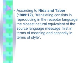 • According to Nida and Taber
(1989:12), "translating consists in
reproducing in the receptor language
the closest natural equivalent of the
source language message, first in
terms of meaning and secondly in
terms of style”.
 