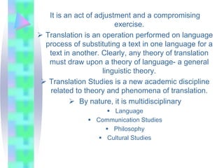 It is an act of adjustment and a compromising
exercise.
 Translation is an operation performed on language
process of substituting a text in one language for a
text in another. Clearly, any theory of translation
must draw upon a theory of language- a general
linguistic theory.
 Translation Studies is a new academic discipline
related to theory and phenomena of translation.
 By nature, it is multidisciplinary
 Language
 Communication Studies
 Philosophy
 Cultural Studies
 