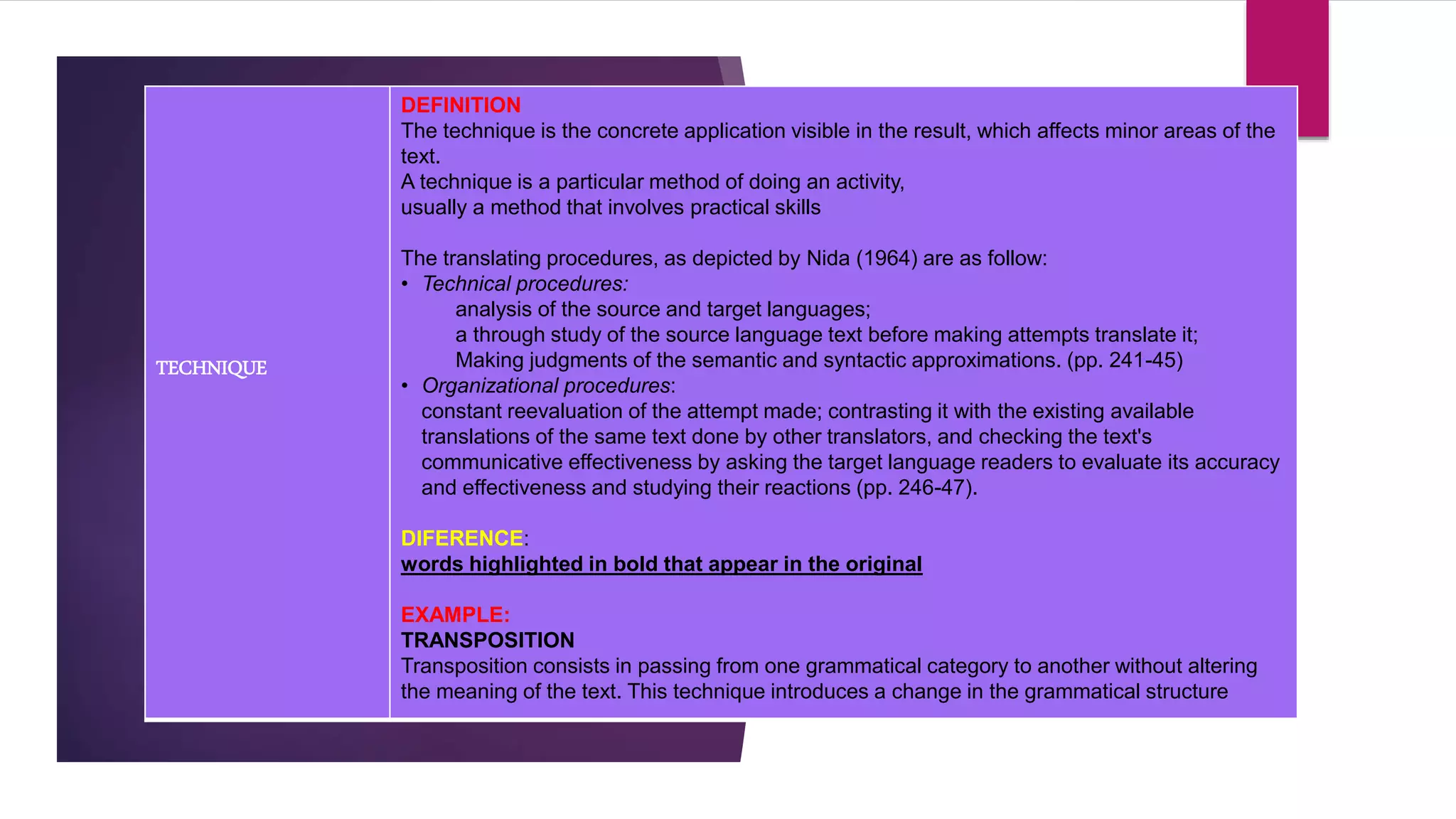 TECHNIQUE
DEFINITION
The technique is the concrete application visible in the result, which affects minor areas of the
text.
A technique is a particular method of doing an activity,
usually a method that involves practical skills
The translating procedures, as depicted by Nida (1964) are as follow:
• Technical procedures:
analysis of the source and target languages;
a through study of the source language text before making attempts translate it;
Making judgments of the semantic and syntactic approximations. (pp. 241-45)
• Organizational procedures:
constant reevaluation of the attempt made; contrasting it with the existing available
translations of the same text done by other translators, and checking the text's
communicative effectiveness by asking the target language readers to evaluate its accuracy
and effectiveness and studying their reactions (pp. 246-47).
DIFERENCE:
words highlighted in bold that appear in the original
EXAMPLE:
TRANSPOSITION
Transposition consists in passing from one grammatical category to another without altering
the meaning of the text. This technique introduces a change in the grammatical structure
 