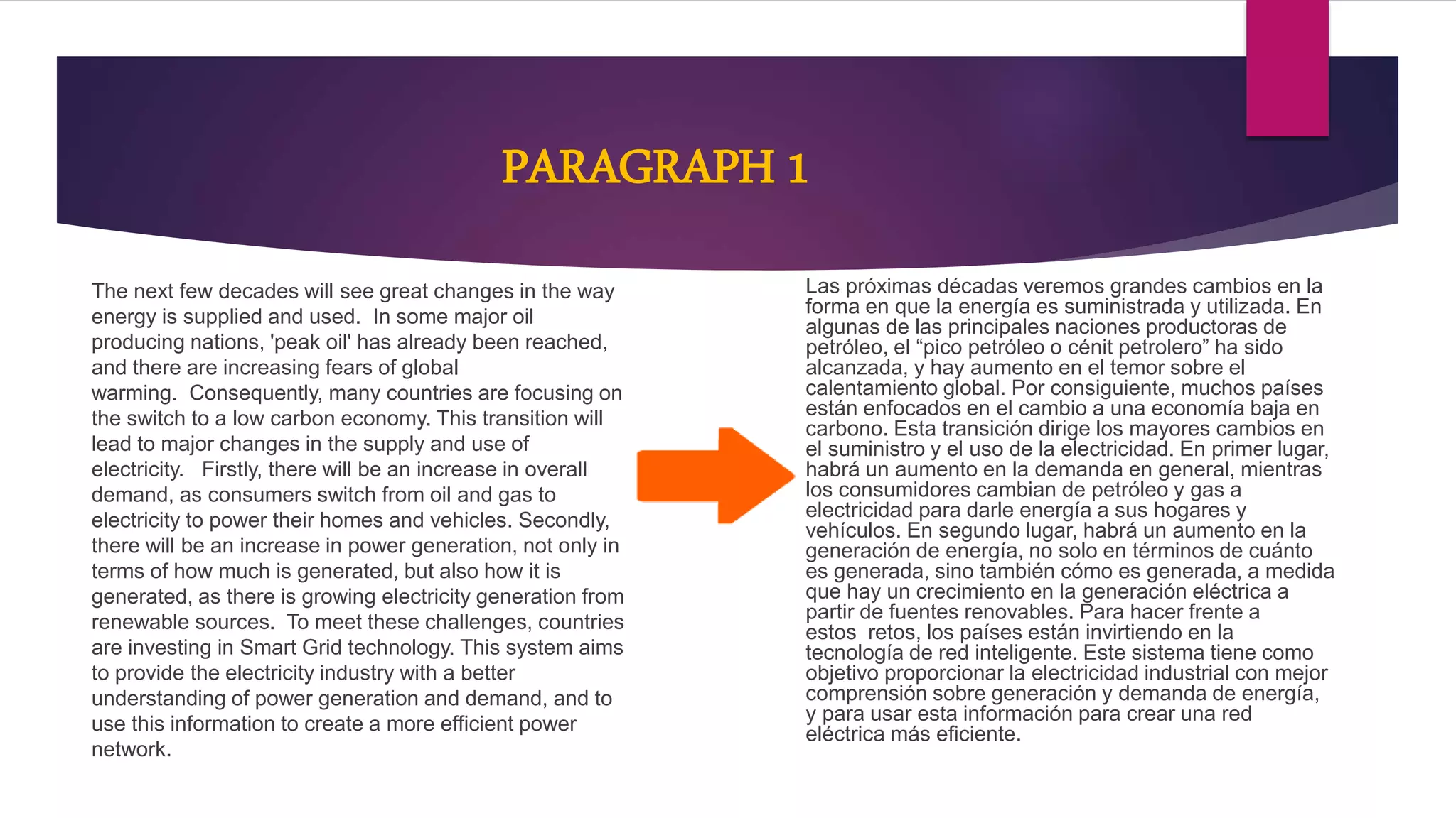 PARAGRAPH 1
The next few decades will see great changes in the way
energy is supplied and used. In some major oil
producing nations, 'peak oil' has already been reached,
and there are increasing fears of global
warming. Consequently, many countries are focusing on
the switch to a low carbon economy. This transition will
lead to major changes in the supply and use of
electricity. Firstly, there will be an increase in overall
demand, as consumers switch from oil and gas to
electricity to power their homes and vehicles. Secondly,
there will be an increase in power generation, not only in
terms of how much is generated, but also how it is
generated, as there is growing electricity generation from
renewable sources. To meet these challenges, countries
are investing in Smart Grid technology. This system aims
to provide the electricity industry with a better
understanding of power generation and demand, and to
use this information to create a more efficient power
network.
Las próximas décadas veremos grandes cambios en la
forma en que la energía es suministrada y utilizada. En
algunas de las principales naciones productoras de
petróleo, el “pico petróleo o cénit petrolero” ha sido
alcanzada, y hay aumento en el temor sobre el
calentamiento global. Por consiguiente, muchos países
están enfocados en el cambio a una economía baja en
carbono. Esta transición dirige los mayores cambios en
el suministro y el uso de la electricidad. En primer lugar,
habrá un aumento en la demanda en general, mientras
los consumidores cambian de petróleo y gas a
electricidad para darle energía a sus hogares y
vehículos. En segundo lugar, habrá un aumento en la
generación de energía, no solo en términos de cuánto
es generada, sino también cómo es generada, a medida
que hay un crecimiento en la generación eléctrica a
partir de fuentes renovables. Para hacer frente a
estos retos, los países están invirtiendo en la
tecnología de red inteligente. Este sistema tiene como
objetivo proporcionar la electricidad industrial con mejor
comprensión sobre generación y demanda de energía,
y para usar esta información para crear una red
eléctrica más eficiente.
 