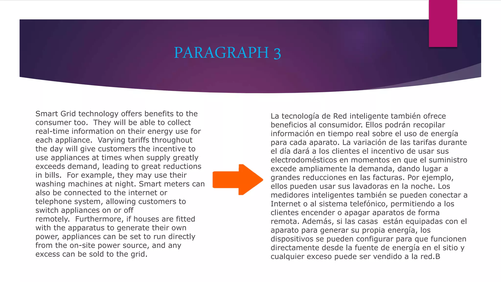 PARAGRAPH 3
Smart Grid technology offers benefits to the
consumer too. They will be able to collect
real-time information on their energy use for
each appliance. Varying tariffs throughout
the day will give customers the incentive to
use appliances at times when supply greatly
exceeds demand, leading to great reductions
in bills. For example, they may use their
washing machines at night. Smart meters can
also be connected to the internet or
telephone system, allowing customers to
switch appliances on or off
remotely. Furthermore, if houses are fitted
with the apparatus to generate their own
power, appliances can be set to run directly
from the on-site power source, and any
excess can be sold to the grid.
La tecnología de Red inteligente también ofrece
beneficios al consumidor. Ellos podrán recopilar
información en tiempo real sobre el uso de energía
para cada aparato. La variación de las tarifas durante
el día dará a los clientes el incentivo de usar sus
electrodomésticos en momentos en que el suministro
excede ampliamente la demanda, dando lugar a
grandes reducciones en las facturas. Por ejemplo,
ellos pueden usar sus lavadoras en la noche. Los
medidores inteligentes también se pueden conectar a
Internet o al sistema telefónico, permitiendo a los
clientes encender o apagar aparatos de forma
remota. Además, si las casas están equipadas con el
aparato para generar su propia energía, los
dispositivos se pueden configurar para que funcionen
directamente desde la fuente de energía en el sitio y
cualquier exceso puede ser vendido a la red.B
 
