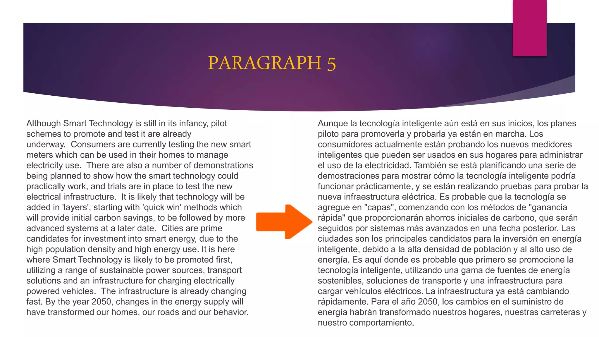 PARAGRAPH 5
Although Smart Technology is still in its infancy, pilot
schemes to promote and test it are already
underway. Consumers are currently testing the new smart
meters which can be used in their homes to manage
electricity use. There are also a number of demonstrations
being planned to show how the smart technology could
practically work, and trials are in place to test the new
electrical infrastructure. It is likely that technology will be
added in 'layers', starting with 'quick win' methods which
will provide initial carbon savings, to be followed by more
advanced systems at a later date. Cities are prime
candidates for investment into smart energy, due to the
high population density and high energy use. It is here
where Smart Technology is likely to be promoted first,
utilizing a range of sustainable power sources, transport
solutions and an infrastructure for charging electrically
powered vehicles. The infrastructure is already changing
fast. By the year 2050, changes in the energy supply will
have transformed our homes, our roads and our behavior.
Aunque la tecnología inteligente aún está en sus inicios, los planes
piloto para promoverla y probarla ya están en marcha. Los
consumidores actualmente están probando los nuevos medidores
inteligentes que pueden ser usados en sus hogares para administrar
el uso de la electricidad. También se está planificando una serie de
demostraciones para mostrar cómo la tecnología inteligente podría
funcionar prácticamente, y se están realizando pruebas para probar la
nueva infraestructura eléctrica. Es probable que la tecnología se
agregue en "capas", comenzando con los métodos de "ganancia
rápida" que proporcionarán ahorros iniciales de carbono, que serán
seguidos por sistemas más avanzados en una fecha posterior. Las
ciudades son los principales candidatos para la inversión en energía
inteligente, debido a la alta densidad de población y al alto uso de
energía. Es aquí donde es probable que primero se promocione la
tecnología inteligente, utilizando una gama de fuentes de energía
sostenibles, soluciones de transporte y una infraestructura para
cargar vehículos eléctricos. La infraestructura ya está cambiando
rápidamente. Para el año 2050, los cambios en el suministro de
energía habrán transformado nuestros hogares, nuestras carreteras y
nuestro comportamiento.
 