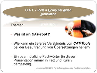 Themen:

Was ist ein CAT-Tool ?
Wie kann ein tieferes Verständnis von CAT-Tools
bei der Beauftragung von Übersetzungen helfen?
Ein paar nützliche Fachwörter (in dieser
Präsentation immer in Fett und Kursiv
dargestellt).
Urheberrecht © 2013 Ferris Translations. Alle Rechte vorbehalten.

 