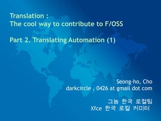 Seong-ho, Cho
darkcircle . 0426 at gmail dot com
그놈 한국 로컬팀
Xfce 한국 로컬 커미터
Translation :
The cool way to contribute to F/OSS
Part 2. Translating Automation (1)
 