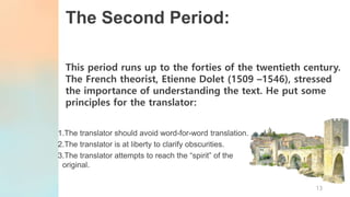 The Second Period:
This period runs up to the forties of the twentieth century.
The French theorist, Etienne Dolet (1509 –1546), stressed
the importance of understanding the text. He put some
principles for the translator:
1.The translator should avoid word-for-word translation.
2.The translator is at liberty to clarify obscurities.
3.The translator attempts to reach the “spirit” of the
original.
13
 