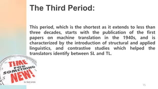 The Third Period:
This period, which is the shortest as it extends to less than
three decades, starts with the publication of the first
papers on machine translation in the 1940s, and is
characterized by the introduction of structural and applied
linguistics, and contrastive studies which helped the
translators identify between SL and TL.
15
 