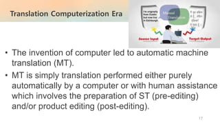 • The invention of computer led to automatic machine
translation (MT).
• MT is simply translation performed either purely
automatically by a computer or with human assistance
which involves the preparation of ST (pre-editing)
and/or product editing (post-editing).
Translation Computerization Era
17
 