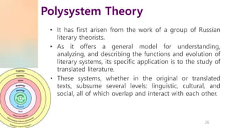 • It has first arisen from the work of a group of Russian
literary theorists.
• As it offers a general model for understanding,
analyzing, and describing the functions and evolution of
literary systems, its specific application is to the study of
translated literature.
• These systems, whether in the original or translated
texts, subsume several levels: linguistic, cultural, and
social, all of which overlap and interact with each other.
Polysystem Theory
26
 