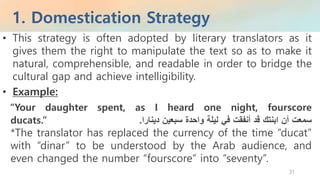1. Domestication Strategy
31
• This strategy is often adopted by literary translators as it
gives them the right to manipulate the text so as to make it
natural, comprehensible, and readable in order to bridge the
cultural gap and achieve intelligibility.
• Example:
“Your daughter spent, as I heard one night, fourscore
ducats.” ‫سمعت‬‫أن‬‫ابنتك‬‫قد‬‫أنفقت‬‫في‬‫ليلة‬‫واحدة‬‫سبعين‬‫دينارا‬.
*The translator has replaced the currency of the time “ducat”
with “dinar” to be understood by the Arab audience, and
even changed the number “fourscore” into “seventy”.
 