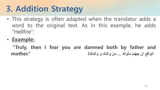 3. Addition Strategy
33
• This strategy is often adapted when the translator adds a
word to the original text. As in this example, he adds
“Hellfire”:
• Example:
“Truly, then I fear you are damned both by father and
mother.” ‫الواقع‬‫أن‬‫جهنم‬‫مثواك‬...‫من‬‫والدك‬‫و‬‫والدتك‬!
 