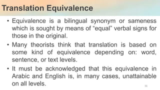 Translation Equivalence
36
• Equivalence is a bilingual synonym or sameness
which is sought by means of “equal” verbal signs for
those in the original.
• Many theorists think that translation is based on
some kind of equivalence depending on: word,
sentence, or text levels.
• It must be acknowledged that this equivalence in
Arabic and English is, in many cases, unattainable
on all levels.
 