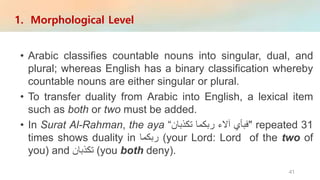 • Arabic classifies countable nouns into singular, dual, and
plural; whereas English has a binary classification whereby
countable nouns are either singular or plural.
• To transfer duality from Arabic into English, a lexical item
such as both or two must be added.
• In Surat Al-Rahman, the aya "‫فبأي‬‫آالء‬‫ربكما‬‫تكذبان‬“ repeated 31
times shows duality in ‫ربكما‬ (your Lord: Lord of the two of
you) and ‫تكذبان‬ (you both deny).
1. Morphological Level
41
 