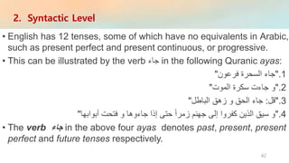 • English has 12 tenses, some of which have no equivalents in Arabic,
such as present perfect and present continuous, or progressive.
• This can be illustrated by the verb ‫جاء‬ in the following Quranic ayas:
.1"‫جاء‬‫السحرة‬‫فرعون‬"
.2"‫و‬‫جاءت‬‫سكرة‬‫الموت‬"
.3"‫قل‬:‫جاء‬‫الحق‬‫و‬‫زهق‬‫الباطل‬"
.4"‫و‬‫سيق‬‫الذين‬‫كفروا‬‫إلى‬‫جهنم‬‫زمرا‬‫حتى‬‫إذا‬‫جاءوها‬‫و‬‫فتحت‬‫أبوابها‬"
• The verb ‫جاء‬ in the above four ayas denotes past, present, present
perfect and future tenses respectively.
2. Syntactic Level
42
 