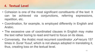 • Cohesion is one of the most significant constituents of the text: It
can be achieved via conjunctions, referring expressions,
repetition, etc.
• Coordination, for example, is employed differently in English and
Arabic.
• The excessive use of coordinated clauses in English may make
the text rather boring to read and hard to focus on its ideas.
• Conversely, the Arabic most recurrent coordinator ‫الواو‬ recurs 157
times in Surat Yusuf, which is not always adopted in translating it,
thus, creating loss on the textual level.
4. Textual Level
44
 