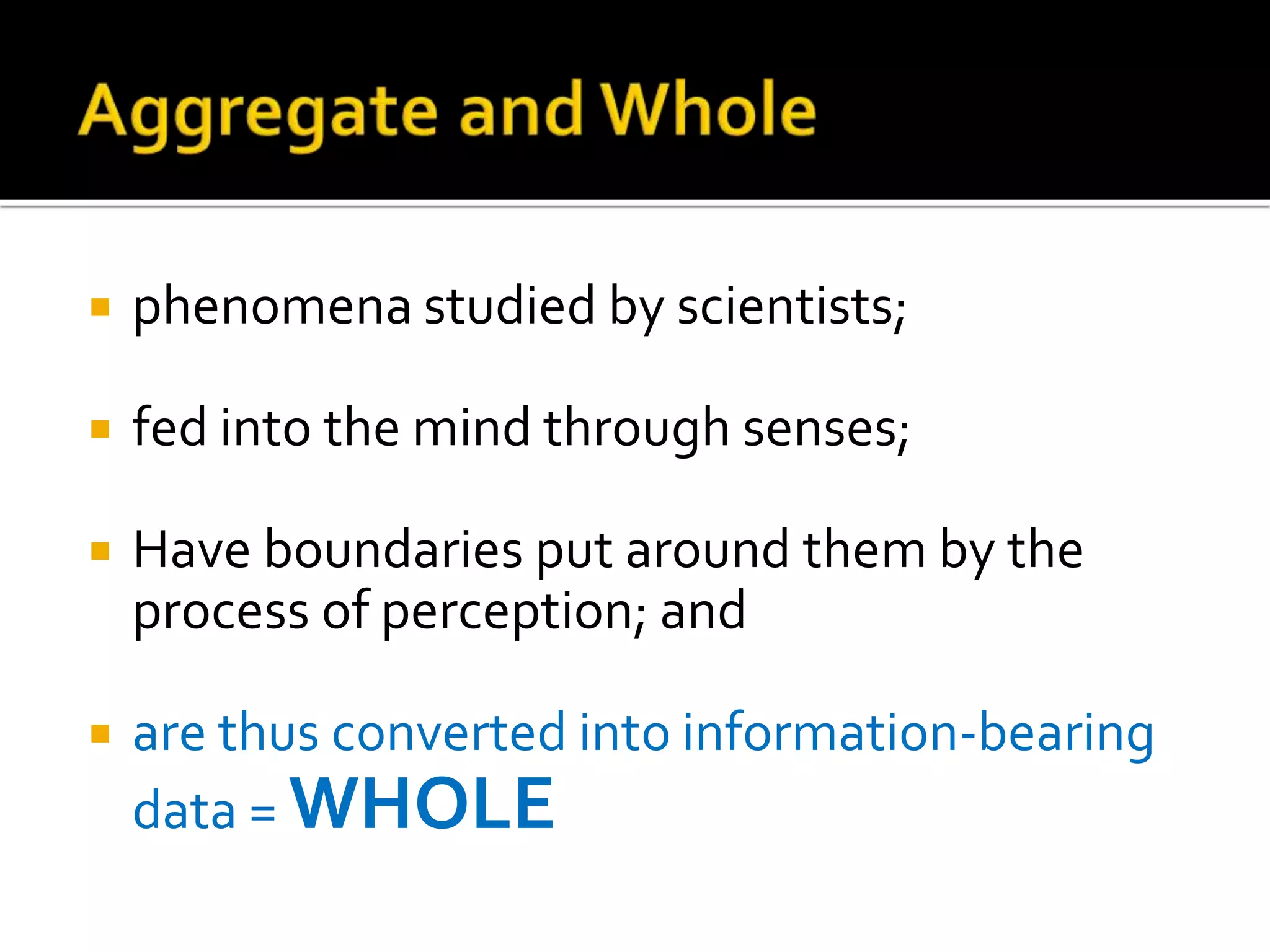  phenomena studied by scientists;
 fed into the mind through senses;
 Have boundaries put around them by the
process of perception; and
 are thus converted into information-bearing
data = WHOLE
 