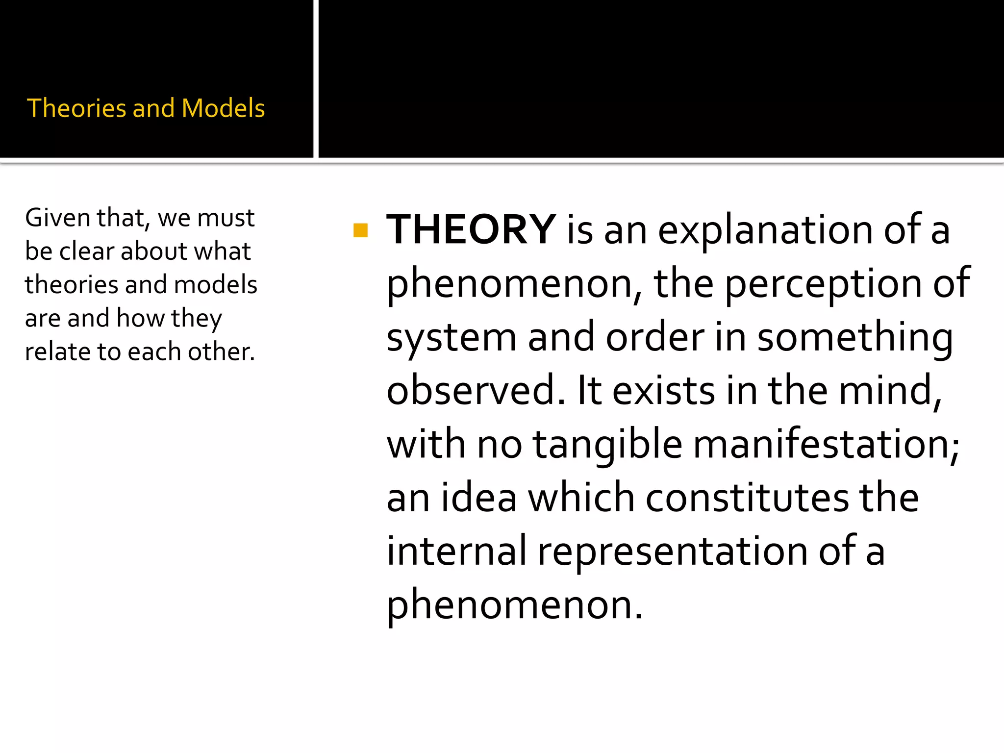 Theories and Models
 THEORY is an explanation of a
phenomenon, the perception of
system and order in something
observed. It exists in the mind,
with no tangible manifestation;
an idea which constitutes the
internal representation of a
phenomenon.
Given that, we must
be clear about what
theories and models
are and how they
relate to each other.
 