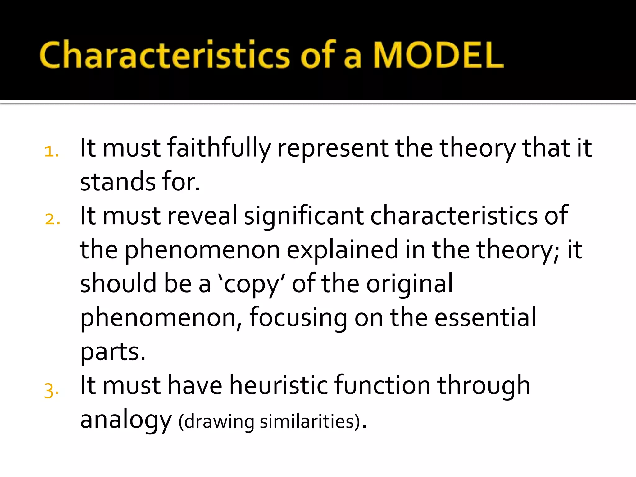 1. It must faithfully represent the theory that it
stands for.
2. It must reveal significant characteristics of
the phenomenon explained in the theory; it
should be a ‘copy’ of the original
phenomenon, focusing on the essential
parts.
3. It must have heuristic function through
analogy (drawing similarities).
 