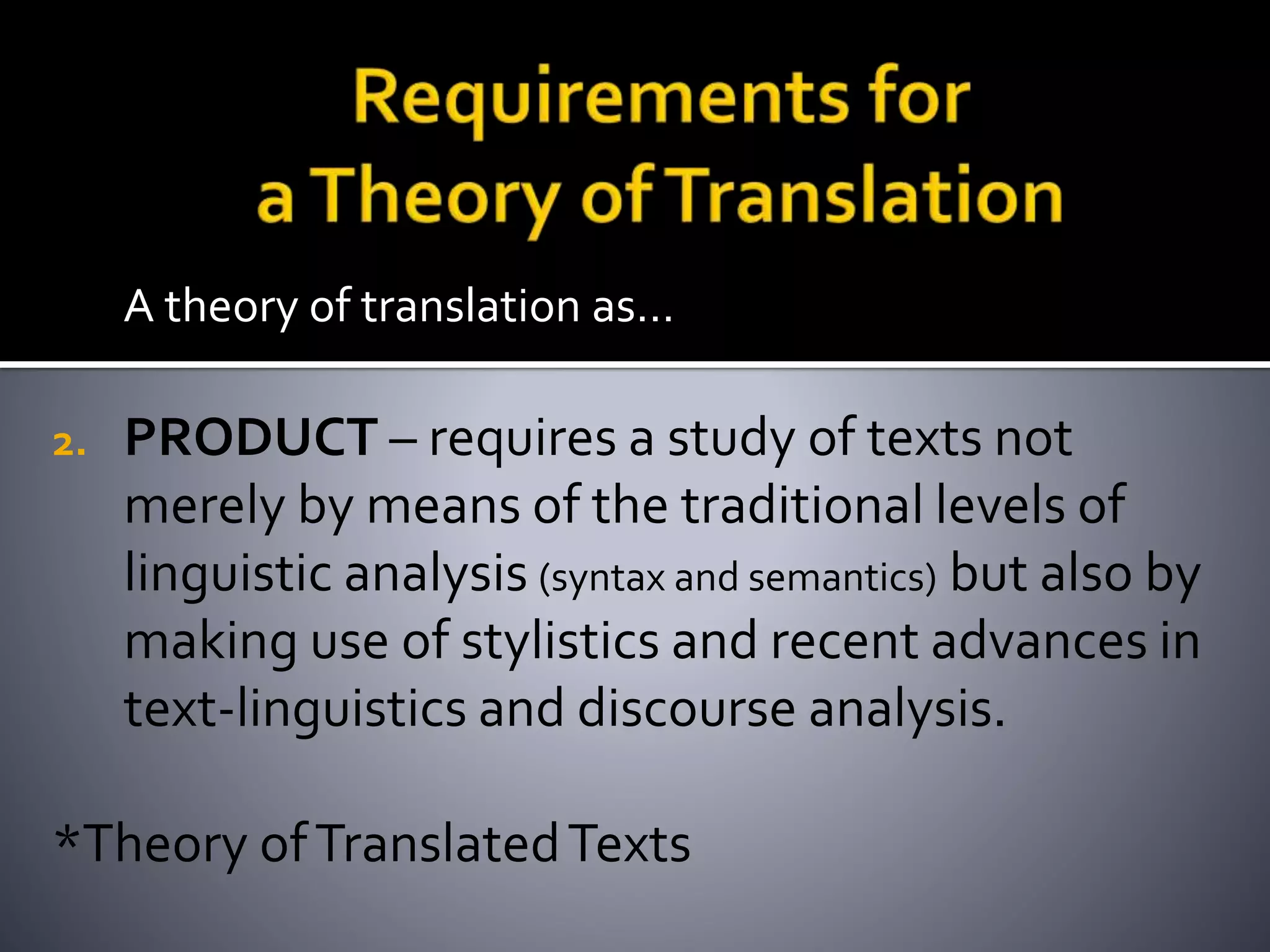 A theory of translation as…
2. PRODUCT – requires a study of texts not
merely by means of the traditional levels of
linguistic analysis (syntax and semantics) but also by
making use of stylistics and recent advances in
text-linguistics and discourse analysis.
*Theory ofTranslatedTexts
 